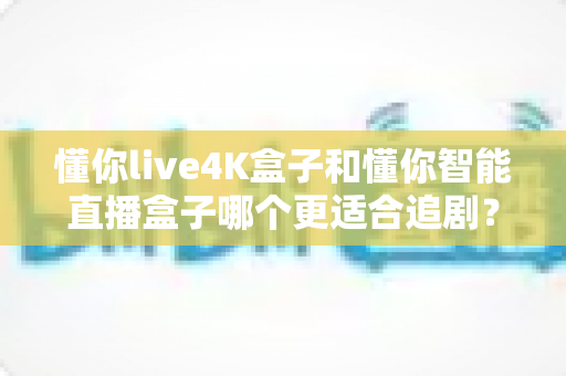 懂你live4K盒子和懂你智能直播盒子哪个更适合追剧？追剧党必看的深度对比选购指南