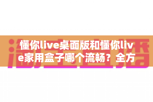 懂你live桌面版和懂你live家用盒子哪个流畅?全方位深度对比与选购指南 懂你live桌面版和懂你live家用盒子哪个流畅?全方位深度对比与选购指南