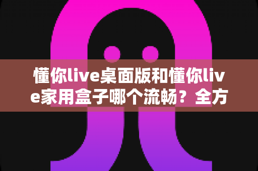懂你live桌面版和懂你live家用盒子哪个流畅?全方位深度对比与选购指南 懂你live桌面版和懂你live家用盒子哪个流畅?全方位深度对比与选购指南