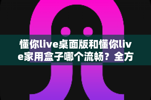 懂你live桌面版和懂你live家用盒子哪个流畅?全方位深度对比与选购指南 懂你live桌面版和懂你live家用盒子哪个流畅?全方位深度对比与选购指南