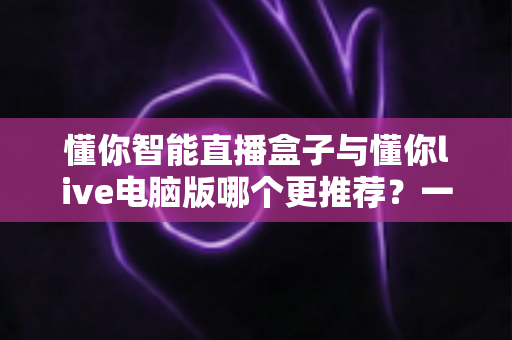 懂你智能直播盒子与懂你live电脑版哪个更推荐？一文读懂两者差异，选对工具直播事半功倍
