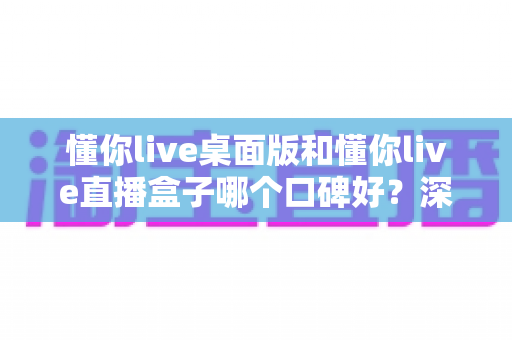 懂你live桌面版和懂你live直播盒子哪个口碑好？深度对比分析与选购指南全解析