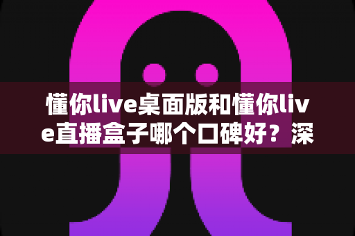 懂你live桌面版和懂你live直播盒子哪个口碑好？深度对比分析与选购指南全解析