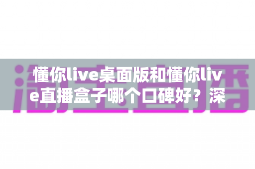 懂你live桌面版和懂你live直播盒子哪个口碑好？深度对比分析与选购指南全解析