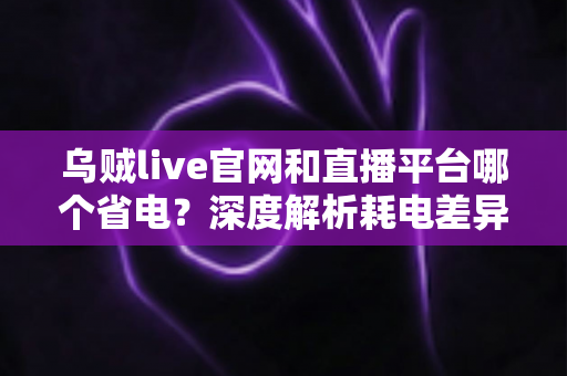 乌贼live官网和直播平台哪个省电？深度解析耗电差异与实用省电技巧