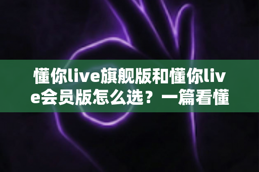 懂你live旗舰版和懂你live会员版怎么选？一篇看懂版本差异与购买建议的完整指南