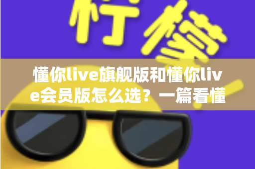 懂你live旗舰版和懂你live会员版怎么选？一篇看懂版本差异与购买建议的完整指南