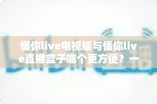 懂你live电视版与懂你live直播盒子哪个更方便？一文看懂两种观影方式的差异与选择指南
