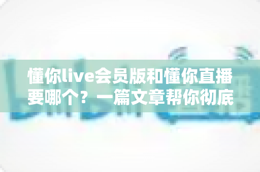 懂你live会员版和懂你直播要哪个?一篇文章帮你彻底理清选择思路,告别纠结烦恼! 懂你live会员版和懂你直播要哪个?一篇文章帮你彻底理清选择思路,告别纠结烦恼!