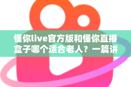 懂你live官方版和懂你直播盒子哪个适合老人?一篇讲透优缺点的实用选购指南 懂你live官方版和懂你直播盒子哪个适合老人?一篇讲透优缺点的实用选购指南