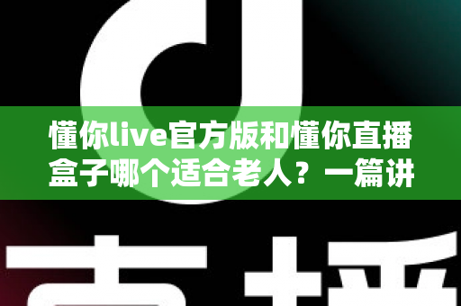 懂你live官方版和懂你直播盒子哪个适合老人?一篇讲透优缺点的实用选购指南 懂你live官方版和懂你直播盒子哪个适合老人?一篇讲透优缺点的实用选购指南