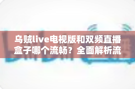 乌贼live电视版和双频直播盒子哪个流畅？全面解析流畅度差异与选购指南