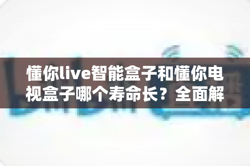 懂你live智能盒子和懂你电视盒子哪个寿命长?全面解析两款盒子的使用寿命差异与选购建议 懂你live智能盒子和懂你电视盒子哪个寿命长?全面解析两款盒子的使用寿命差异与选购建议