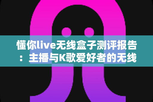 懂你live无线盒子测评报告：主播与K歌爱好者的无线直播神器？真实上手体验全解析