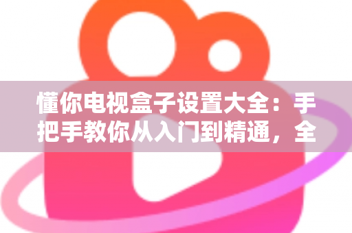 懂你电视盒子设置大全:手把手教你从入门到精通,全面释放客厅娱乐潜力 懂你电视盒子设置大全:手把手教你从入门到精通,全面释放客厅娱乐潜力