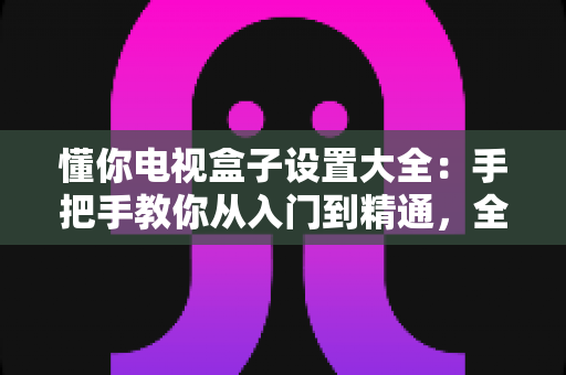 懂你电视盒子设置大全:手把手教你从入门到精通,全面释放客厅娱乐潜力 懂你电视盒子设置大全:手把手教你从入门到精通,全面释放客厅娱乐潜力