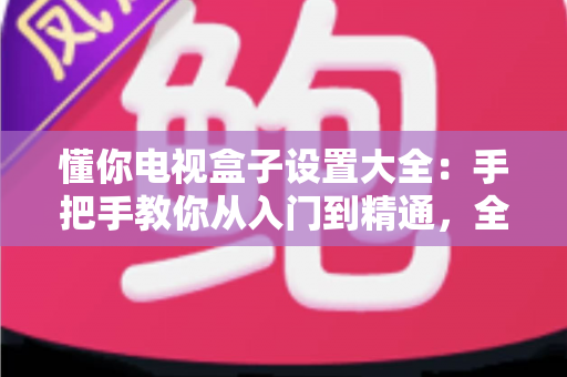 懂你电视盒子设置大全:手把手教你从入门到精通,全面释放客厅娱乐潜力 懂你电视盒子设置大全:手把手教你从入门到精通,全面释放客厅娱乐潜力
