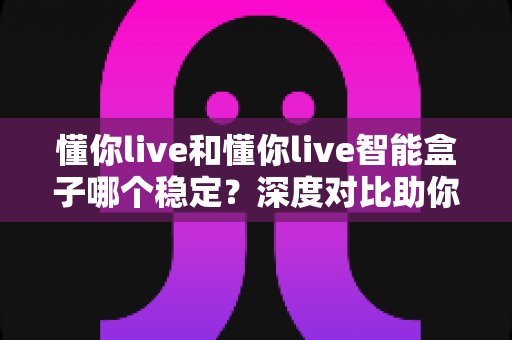 懂你live和懂你live智能盒子哪个稳定？深度对比助你选出更靠谱的直播方案