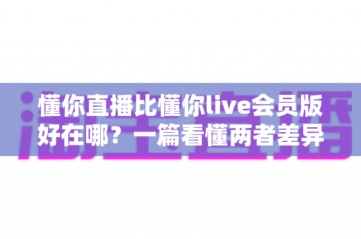 懂你直播比懂你live会员版好在哪?一篇看懂两者差异的深度对比指南 懂你直播比懂你live会员版好在哪?一篇看懂两者差异的深度对比指南