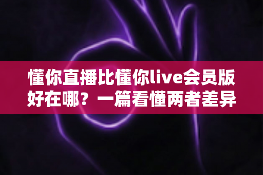 懂你直播比懂你live会员版好在哪?一篇看懂两者差异的深度对比指南 懂你直播比懂你live会员版好在哪?一篇看懂两者差异的深度对比指南