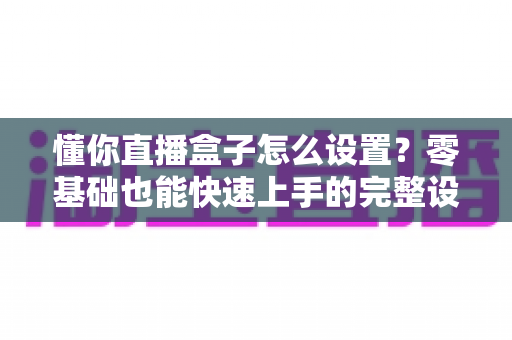 懂你直播盒子怎么设置？零基础也能快速上手的完整设置教程与优化指南