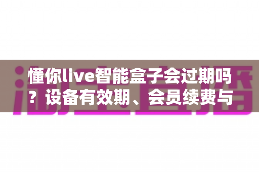 懂你live智能盒子会过期吗？设备有效期、会员续费与使用全攻略一文讲清