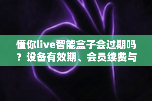 懂你live智能盒子会过期吗？设备有效期、会员续费与使用全攻略一文讲清