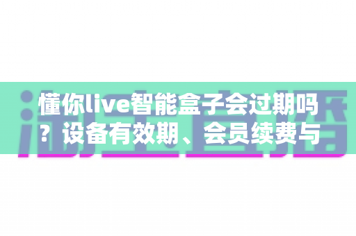 懂你live智能盒子会过期吗？设备有效期、会员续费与使用全攻略一文讲清