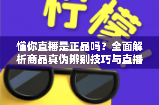 懂你直播是正品吗？全面解析商品真伪辨别技巧与直播间安心购物避坑指南