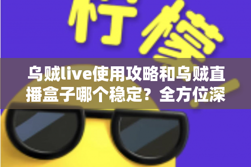 乌贼live使用攻略和乌贼直播盒子哪个稳定？全方位深度评测与实用指南一网打尽