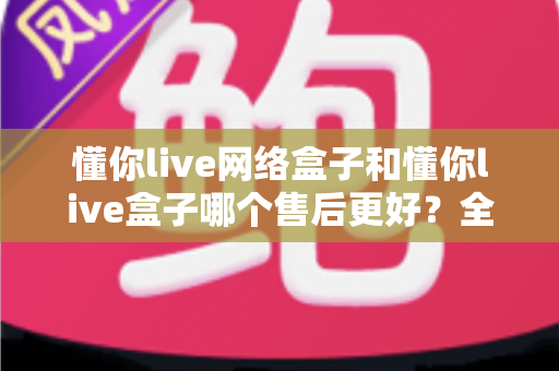 懂你live网络盒子和懂你live盒子哪个售后更好?全方位售后对比与选购避坑指南 懂你live网络盒子和懂你live盒子哪个售后更好?全方位售后对比与选购避坑指南
