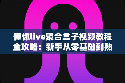 懂你live聚合盒子视频教程全攻略：新手从零基础到熟练操作的完整学习指南