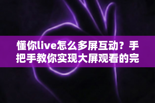 懂你live怎么多屏互动？手把手教你实现大屏观看的完整攻略