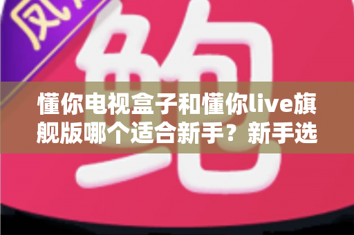 懂你电视盒子和懂你live旗舰版哪个适合新手？新手选购完全指南