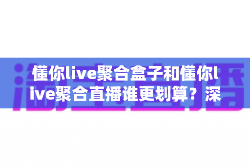 懂你live聚合盒子和懂你live聚合直播谁更划算？深度成本对比与选购避坑指南