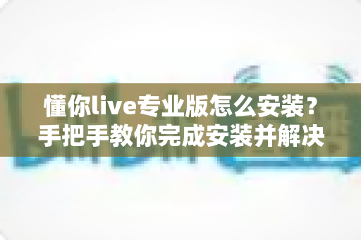 懂你live专业版怎么安装?手把手教你完成安装并解决常见问题 懂你live专业版怎么安装?手把手教你完成安装并解决常见问题