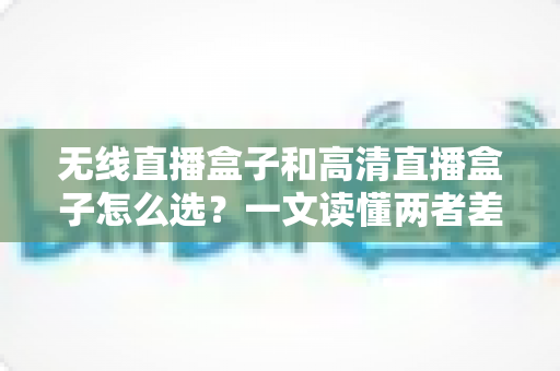 无线直播盒子和高清直播盒子怎么选?一文读懂两者差异与选购技巧 无线直播盒子和高清直播盒子怎么选?一文读懂两者差异与选购技巧