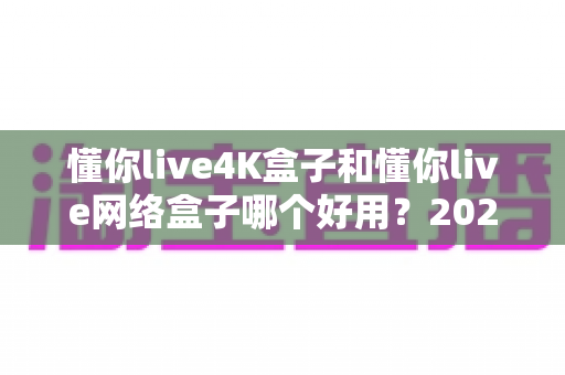 懂你live4K盒子和懂你live网络盒子哪个好用？2025最新全维度深度对比评测，看完这篇再买不踩坑！