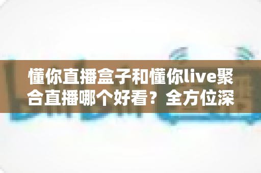 懂你直播盒子和懂你live聚合直播哪个好看？全方位深度对比帮你选出理想观影神器