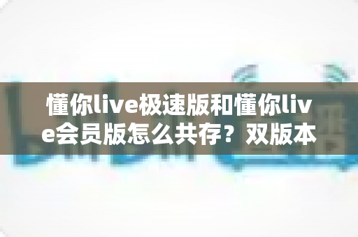 懂你live极速版和懂你live会员版怎么共存？双版本同机安装的完整实操指南与避坑技巧