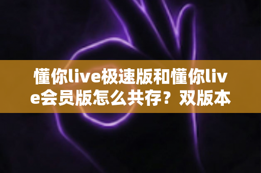 懂你live极速版和懂你live会员版怎么共存？双版本同机安装的完整实操指南与避坑技巧