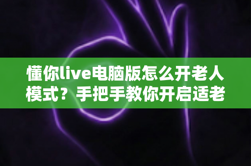 懂你live电脑版怎么开老人模式？手把手教你开启适老化模式，让长辈轻松看直播