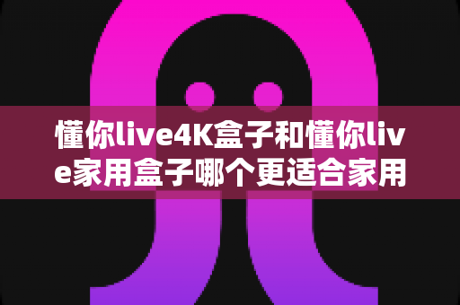 懂你live4K盒子和懂你live家用盒子哪个更适合家用?2025超详细选购对比指南,看完不再纠结 懂你live4K盒子和懂你live家用盒子哪个更适合家用?2025超详细选购对比指南,看完不再纠结