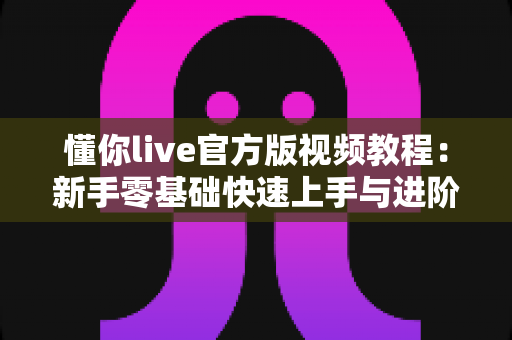 懂你live官方版视频教程:新手零基础快速上手与进阶学习全攻略 懂你live官方版视频教程:新手零基础快速上手与进阶学习全攻略