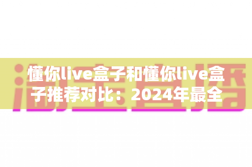懂你live盒子和懂你live盒子推荐对比:2024年最全选购指南与深度测评 懂你live盒子和懂你live盒子推荐对比:2024年最全选购指南与深度测评