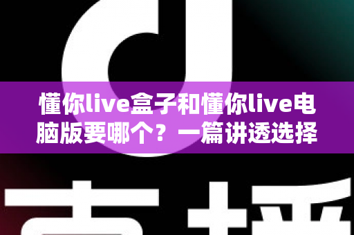 懂你live盒子和懂你live电脑版要哪个？一篇讲透选择难题的完整指南