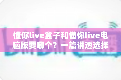 懂你live盒子和懂你live电脑版要哪个？一篇讲透选择难题的完整指南