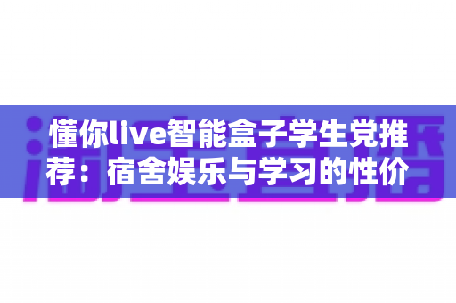 懂你live智能盒子学生党推荐：宿舍娱乐与学习的性价比之选