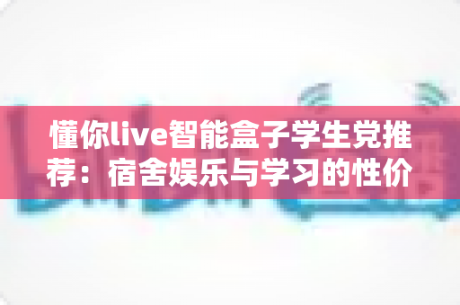 懂你live智能盒子学生党推荐：宿舍娱乐与学习的性价比之选