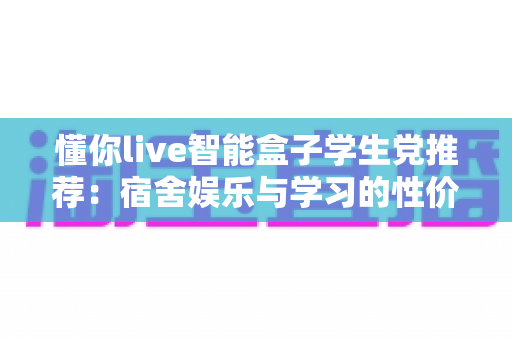 懂你live智能盒子学生党推荐：宿舍娱乐与学习的性价比之选
